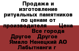 Продажа и изготовление ритуальных памятников по ценам от производителя!!! › Цена ­ 5 000 - Все города Другое » Другое   . Ямало-Ненецкий АО,Лабытнанги г.